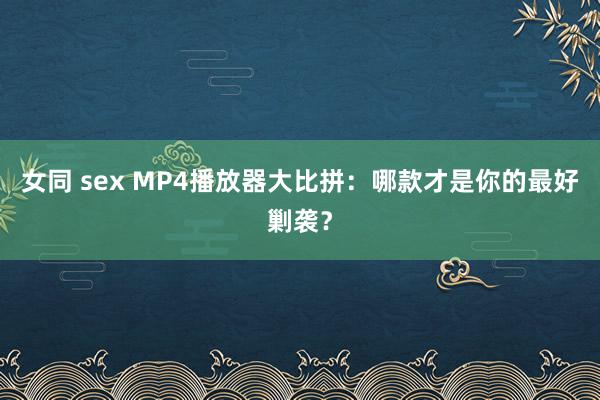 女同 sex MP4播放器大比拼：哪款才是你的最好剿袭？