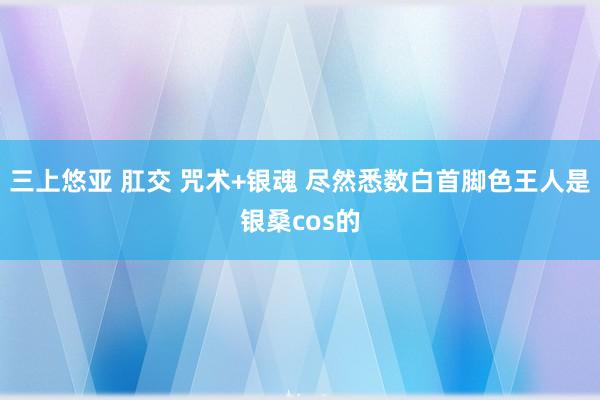 三上悠亚 肛交 咒术+银魂 尽然悉数白首脚色王人是银桑cos的