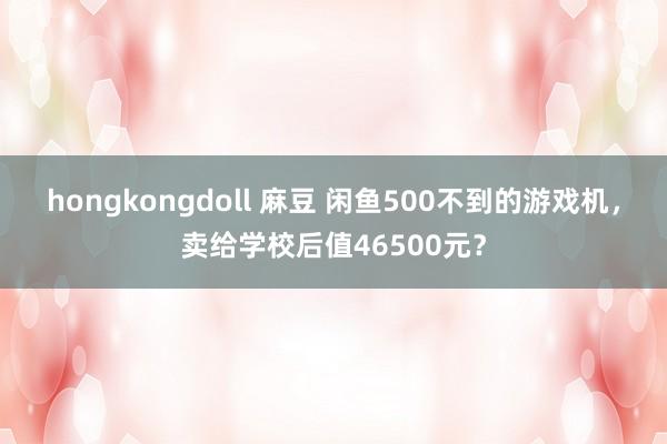 hongkongdoll 麻豆 闲鱼500不到的游戏机，卖给学校后值46500元？