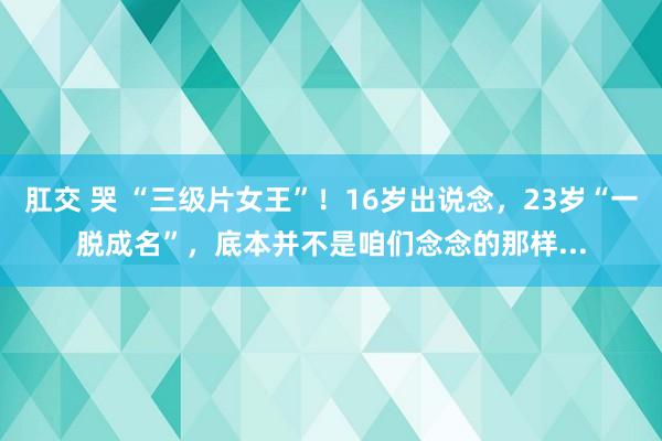 肛交 哭 “三级片女王”！16岁出说念，23岁“一脱成名”，底本并不是咱们念念的那样...