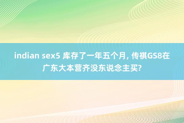 indian sex5 库存了一年五个月， 传祺GS8在广东大本营齐没东说念主买?