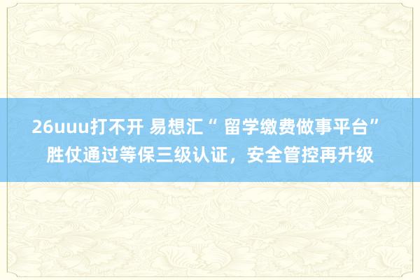 26uuu打不开 易想汇“ 留学缴费做事平台” 胜仗通过等保三级认证，安全管控再升级