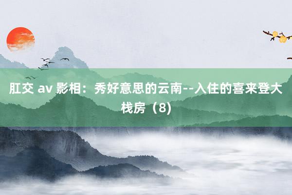 肛交 av 影相：秀好意思的云南--入住的喜来登大栈房（8)