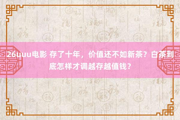 26uuu电影 存了十年，价值还不如新茶？白茶到底怎样才调越存越值钱？