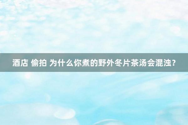 酒店 偷拍 为什么你煮的野外冬片茶汤会混浊？