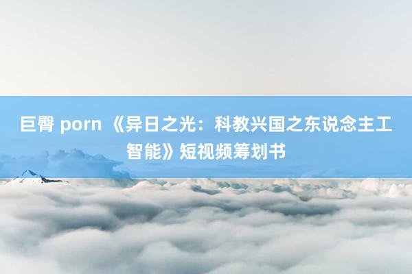 巨臀 porn 《异日之光：科教兴国之东说念主工智能》短视频筹划书