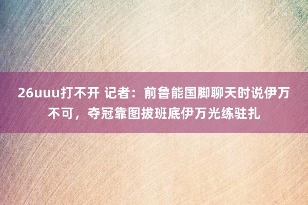 26uuu打不开 记者：前鲁能国脚聊天时说伊万不可，夺冠靠图拔班底伊万光练驻扎