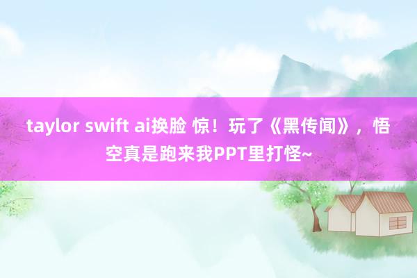 taylor swift ai换脸 惊！玩了《黑传闻》，悟空真是跑来我PPT里打怪~