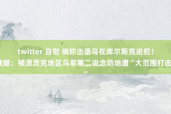 twitter 自慰 俄称击退乌在库尔斯克进犯！俄媒：顿涅茨克地区乌军第二说念防地遭“大范围打击”