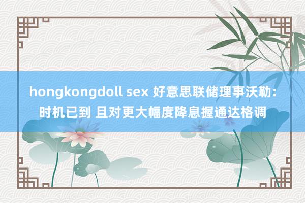 hongkongdoll sex 好意思联储理事沃勒：时机已到 且对更大幅度降息握通达格调