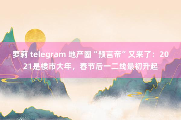 萝莉 telegram 地产圈“预言帝”又来了：2021是楼市大年，春节后一二线最初升起