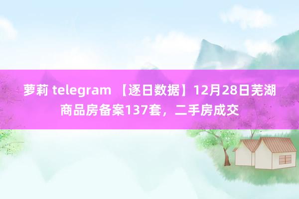 萝莉 telegram 【逐日数据】12月28日芜湖商品房备案137套，二手房成交