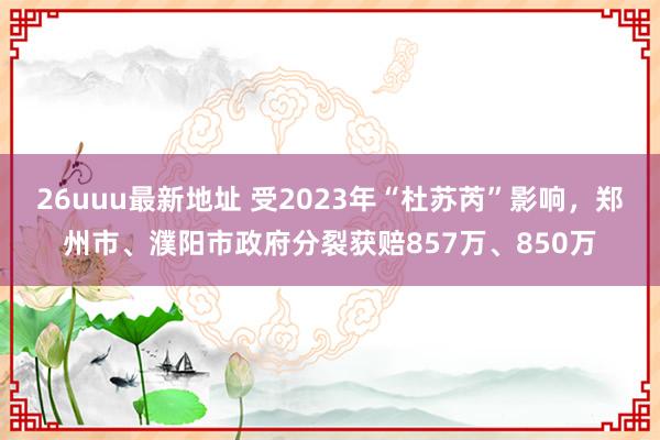 26uuu最新地址 受2023年“杜苏芮”影响，郑州市、濮阳市政府分裂获赔857万、850万