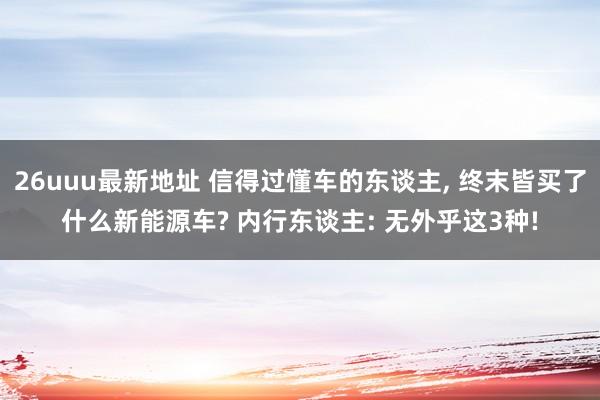 26uuu最新地址 信得过懂车的东谈主， 终末皆买了什么新能源车? 内行东谈主: 无外乎这3种!