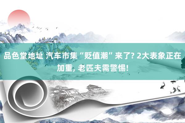 品色堂地址 汽车市集“贬值潮”来了? 2大表象正在加重， 老匹夫需警惕!