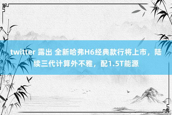 twitter 露出 全新哈弗H6经典款行将上市，陆续三代计算外不雅，配1.5T能源