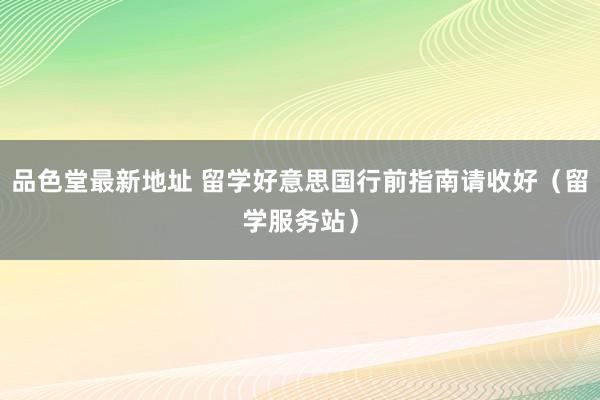 品色堂最新地址 留学好意思国行前指南请收好（留学服务站）