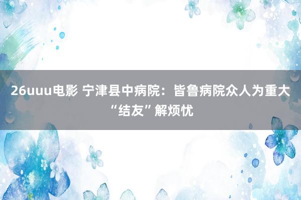 26uuu电影 宁津县中病院：皆鲁病院众人为重大“结友”解烦忧