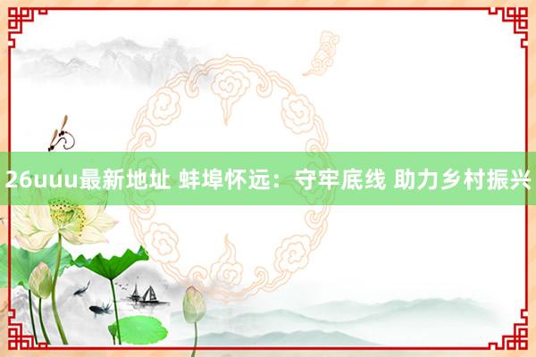 26uuu最新地址 蚌埠怀远：守牢底线 助力乡村振兴