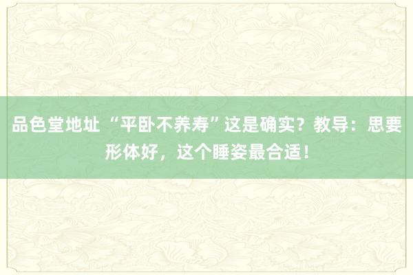 品色堂地址 “平卧不养寿”这是确实？教导：思要形体好，这个睡姿最合适！