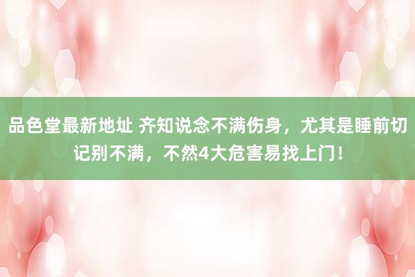 品色堂最新地址 齐知说念不满伤身，尤其是睡前切记别不满，不然4大危害易找上门！