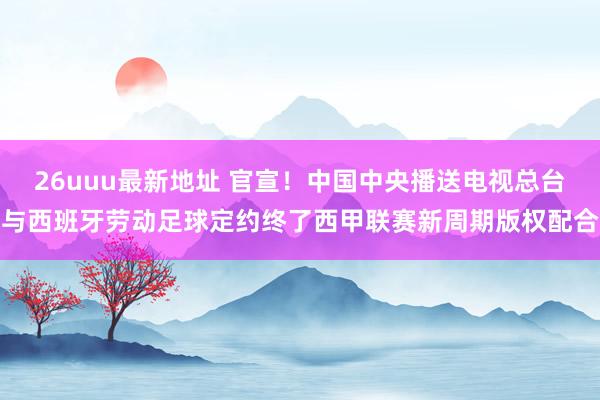 26uuu最新地址 官宣！中国中央播送电视总台与西班牙劳动足球定约终了西甲联赛新周期版权配合