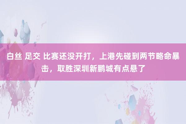 白丝 足交 比赛还没开打，上港先碰到两节略命暴击，取胜深圳新鹏城有点悬了