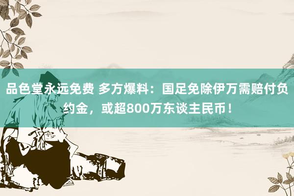 品色堂永远免费 多方爆料：国足免除伊万需赔付负约金，或超800万东谈主民币！