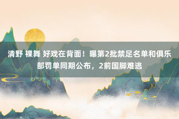 清野 裸舞 好戏在背面！曝第2批禁足名单和俱乐部罚单同期公布，2前国脚难逃