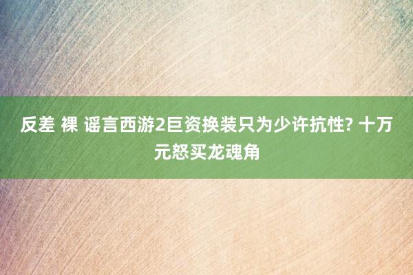 反差 裸 谣言西游2巨资换装只为少许抗性? 十万元怒买龙魂角