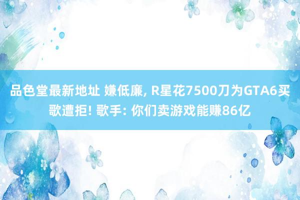 品色堂最新地址 嫌低廉， R星花7500刀为GTA6买歌遭拒! 歌手: 你们卖游戏能赚86亿