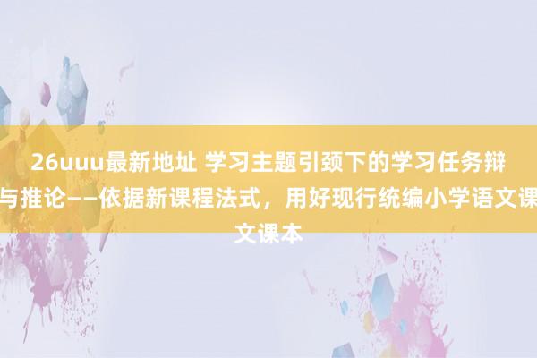 26uuu最新地址 学习主题引颈下的学习任务辩论与推论——依据新课程法式，用好现行统编小学语文课本