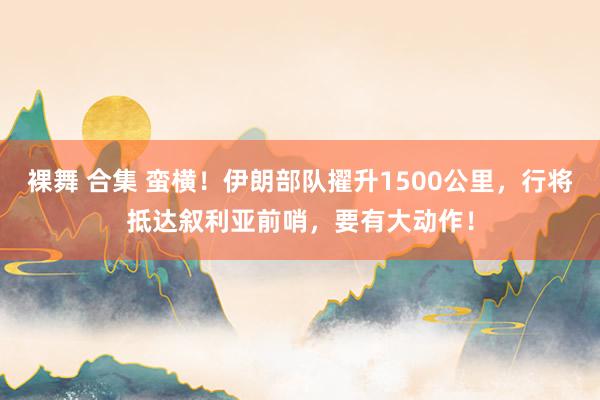 裸舞 合集 蛮横！伊朗部队擢升1500公里，行将抵达叙利亚前哨，要有大动作！