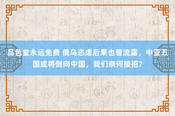 品色堂永远免费 俄乌恣虐后果也曾流露，中亚五国或将倒向中国，我们奈何接招？