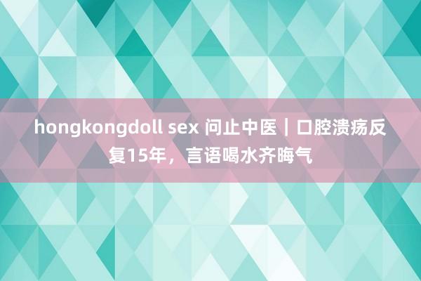 hongkongdoll sex 问止中医｜口腔溃疡反复15年，言语喝水齐晦气