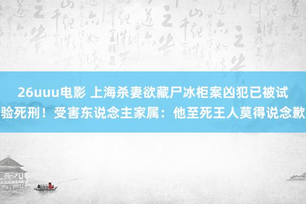 26uuu电影 上海杀妻欲藏尸冰柜案凶犯已被试验死刑！受害东说念主家属：他至死王人莫得说念歉