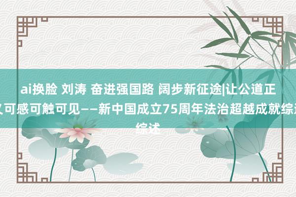 ai换脸 刘涛 奋进强国路 阔步新征途|让公道正义可感可触可见——新中国成立75周年法治超越成就综述