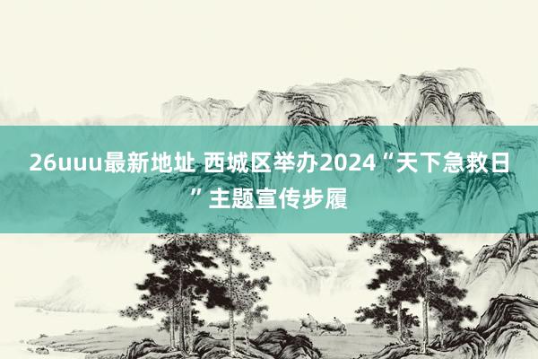 26uuu最新地址 西城区举办2024“天下急救日”主题宣传步履