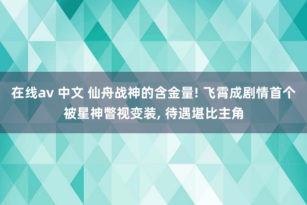 在线av 中文 仙舟战神的含金量! 飞霄成剧情首个被星神瞥视变装， 待遇堪比主角