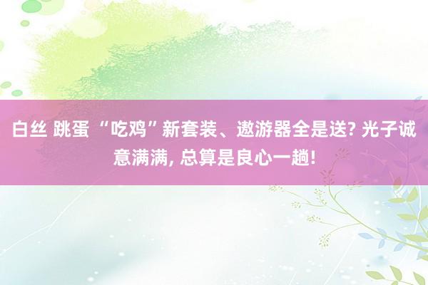 白丝 跳蛋 “吃鸡”新套装、遨游器全是送? 光子诚意满满， 总算是良心一趟!