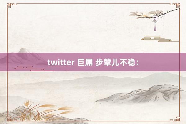 twitter 巨屌 步辇儿不稳：