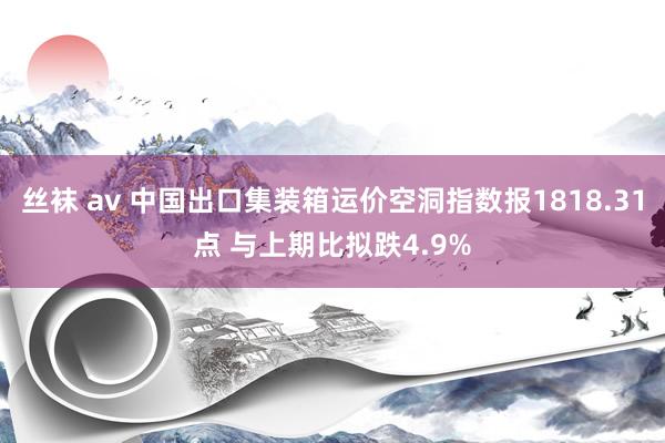 丝袜 av 中国出口集装箱运价空洞指数报1818.31点 与上期比拟跌4.9%