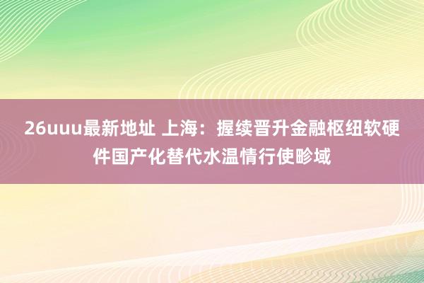 26uuu最新地址 上海：握续晋升金融枢纽软硬件国产化替代水温情行使畛域