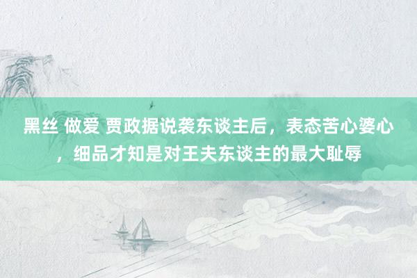 黑丝 做爱 贾政据说袭东谈主后，表态苦心婆心，细品才知是对王夫东谈主的最大耻辱