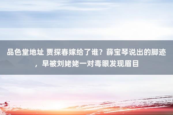 品色堂地址 贾探春嫁给了谁？薛宝琴说出的脚迹，早被刘姥姥一对毒眼发现眉目