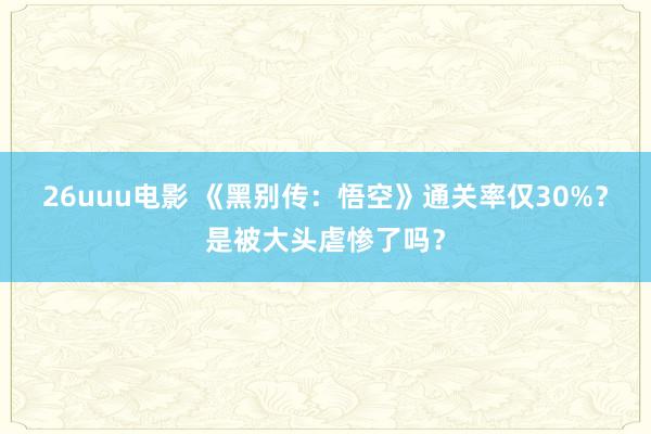 26uuu电影 《黑别传：悟空》通关率仅30%？是被大头虐惨了吗？