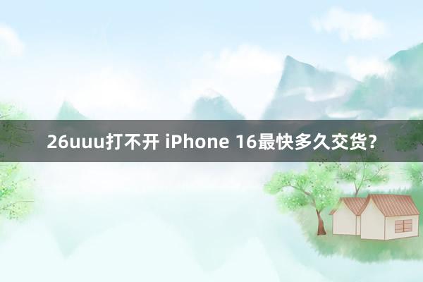 26uuu打不开 iPhone 16最快多久交货？