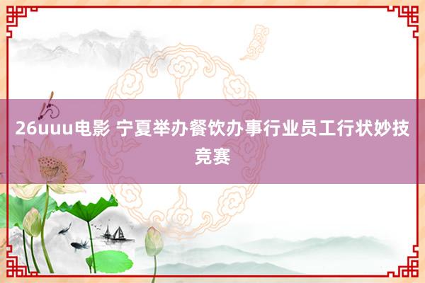 26uuu电影 宁夏举办餐饮办事行业员工行状妙技竞赛