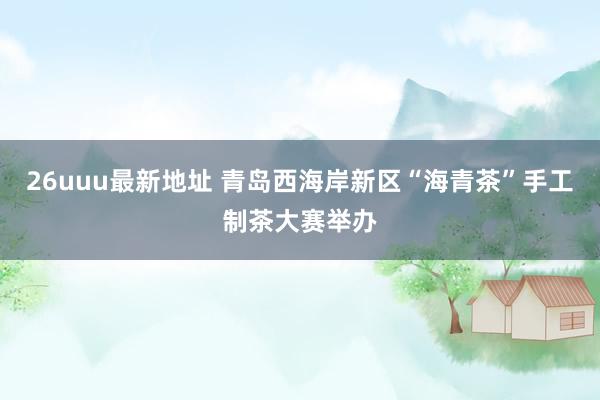 26uuu最新地址 青岛西海岸新区“海青茶”手工制茶大赛举办