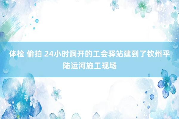 体检 偷拍 24小时洞开的工会驿站建到了钦州平陆运河施工现场